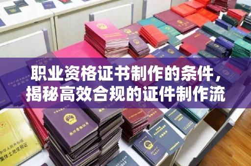 桂阳职业资格证书制作的条件，揭秘高效合规的证件制作流程
